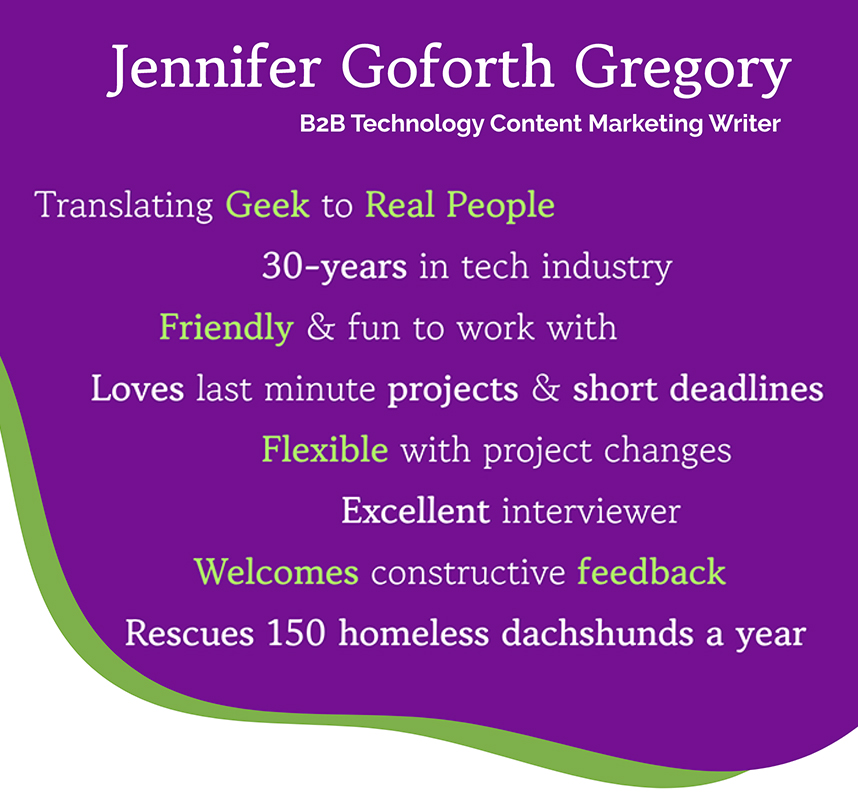 Translating Geek to Real People 30-years in tech industry Friendly & fun to work with Loves last minute projects & short deadlines Flexible with project changes Excellent interviewer Welcomes constructive feedback Rescues 150 homeless dachshunds a year